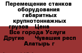 Перемещение станков, оборудования, габаритных крупнотоннажных грузов › Цена ­ 7 000 - Все города Услуги » Другие   . Чувашия респ.,Алатырь г.